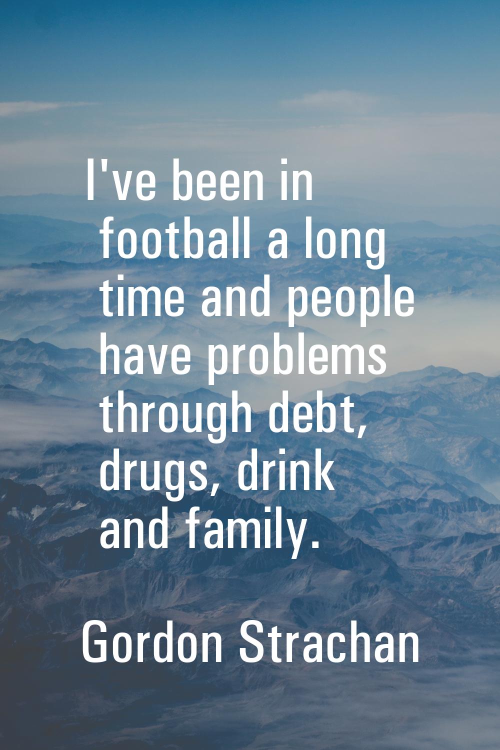 I've been in football a long time and people have problems through debt, drugs, drink and family.