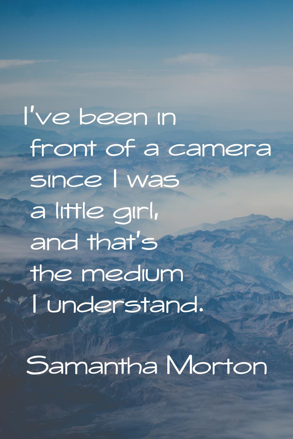 I've been in front of a camera since I was a little girl, and that's the medium I understand.