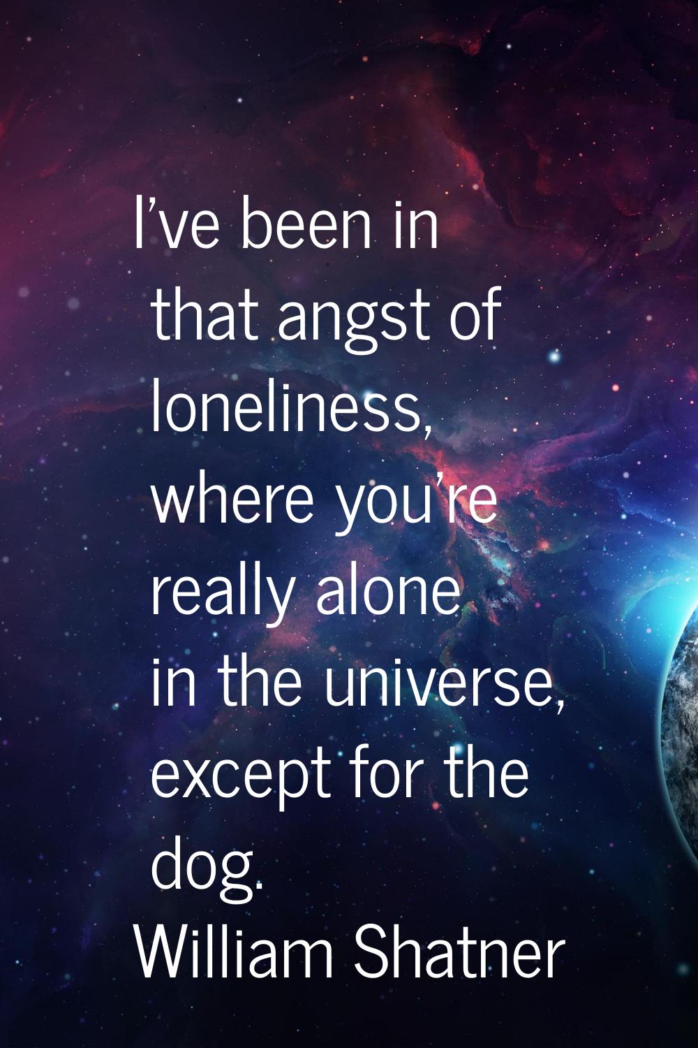 I've been in that angst of loneliness, where you're really alone in the universe, except for the do