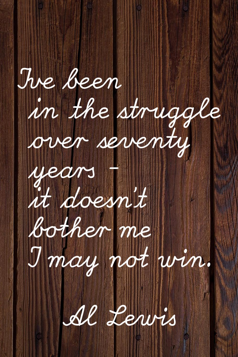 I've been in the struggle over seventy years - it doesn't bother me I may not win.