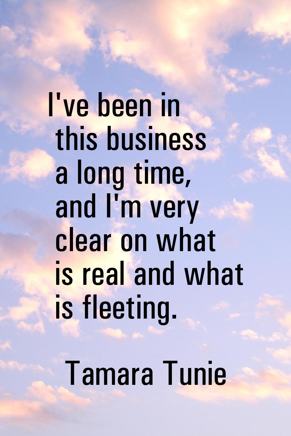 I've been in this business a long time, and I'm very clear on what is real and what is fleeting.