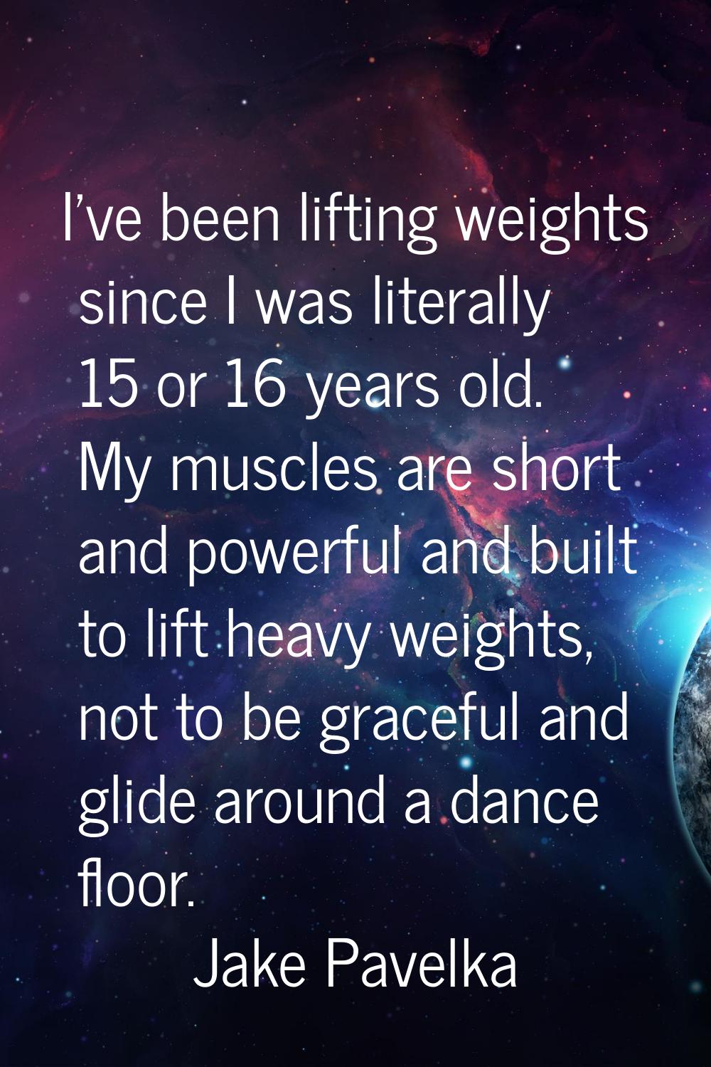 I've been lifting weights since I was literally 15 or 16 years old. My muscles are short and powerf