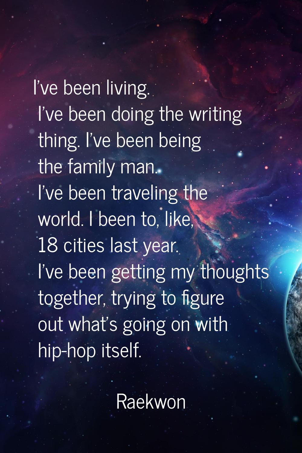 I've been living. I've been doing the writing thing. I've been being the family man. I've been trav