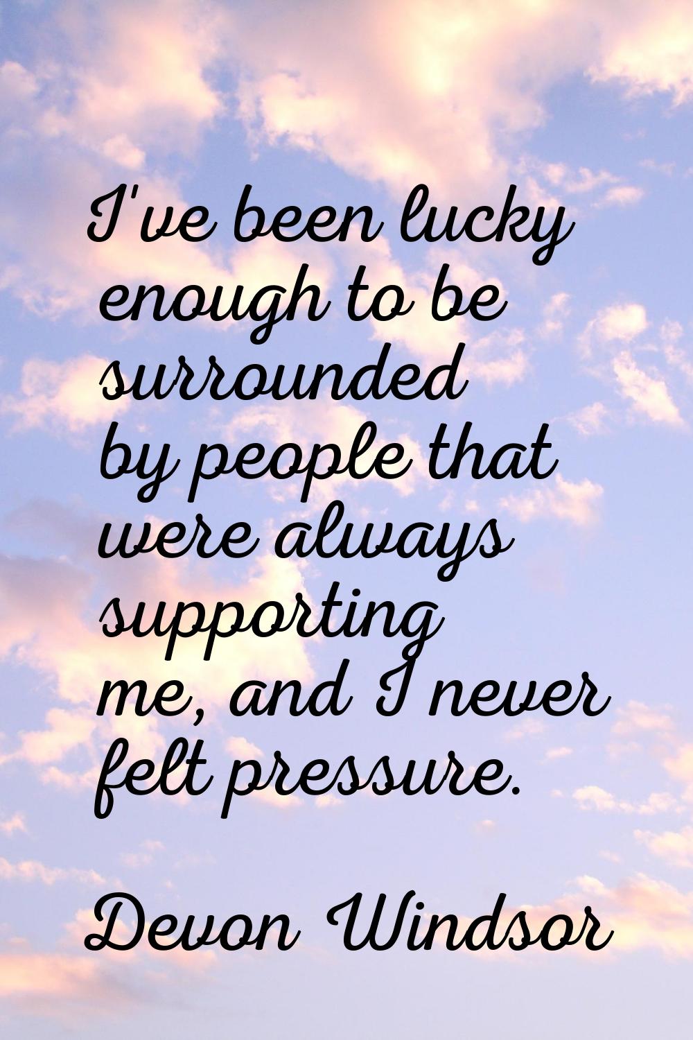 I've been lucky enough to be surrounded by people that were always supporting me, and I never felt 