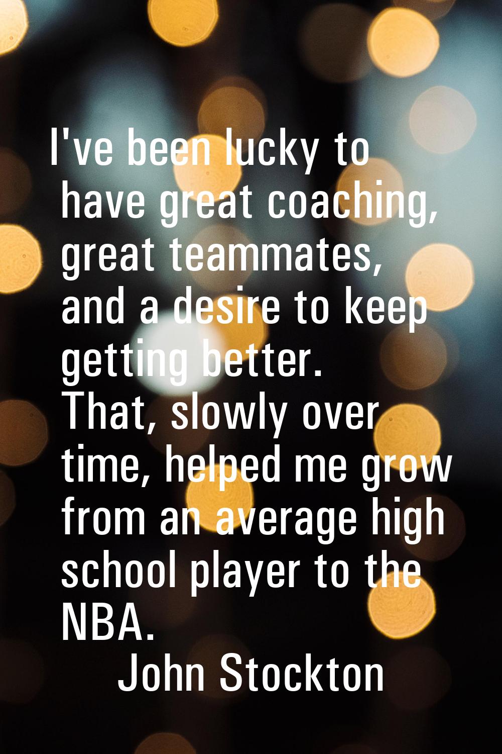 I've been lucky to have great coaching, great teammates, and a desire to keep getting better. That,