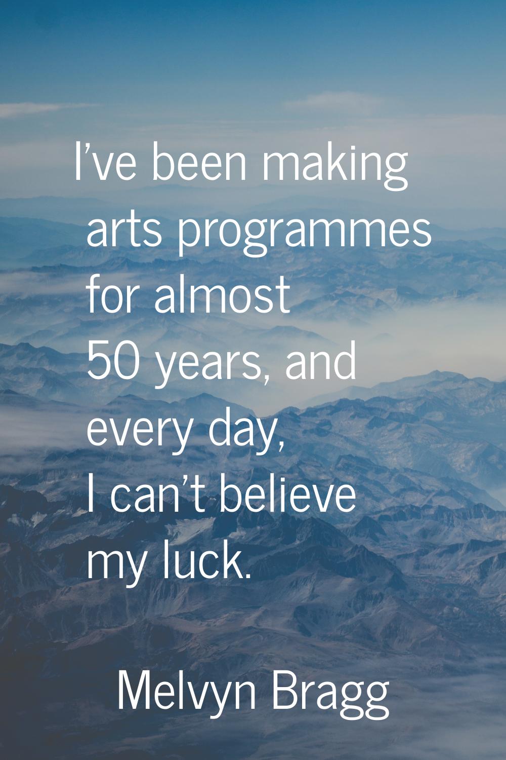 I've been making arts programmes for almost 50 years, and every day, I can't believe my luck.