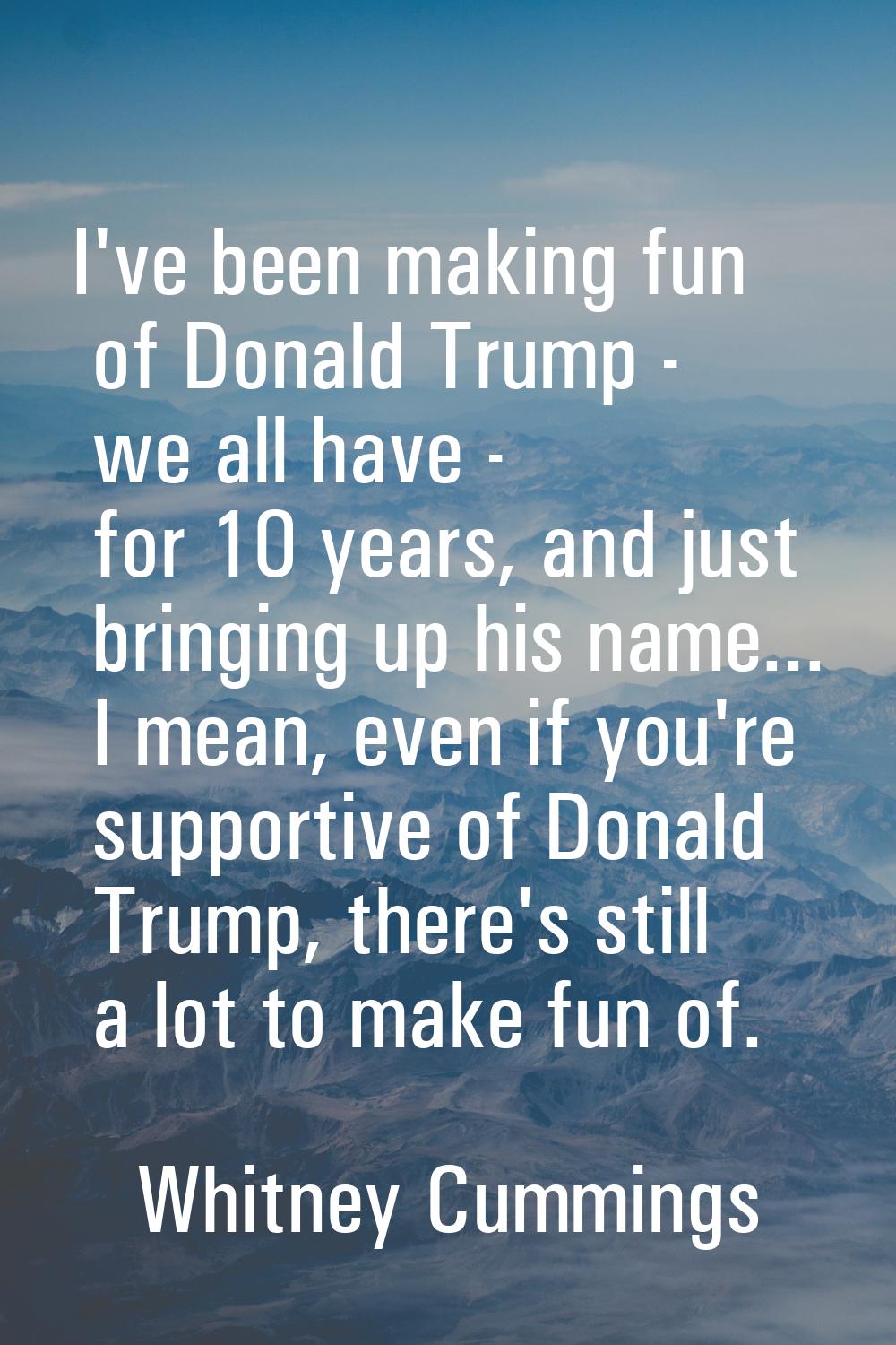 I've been making fun of Donald Trump - we all have - for 10 years, and just bringing up his name...