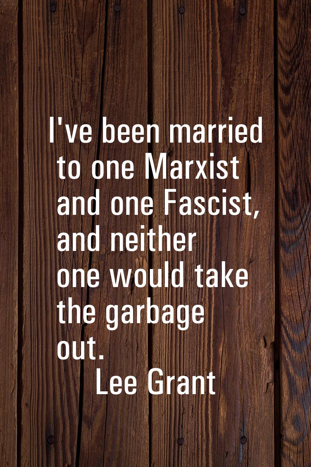 I've been married to one Marxist and one Fascist, and neither one would take the garbage out.