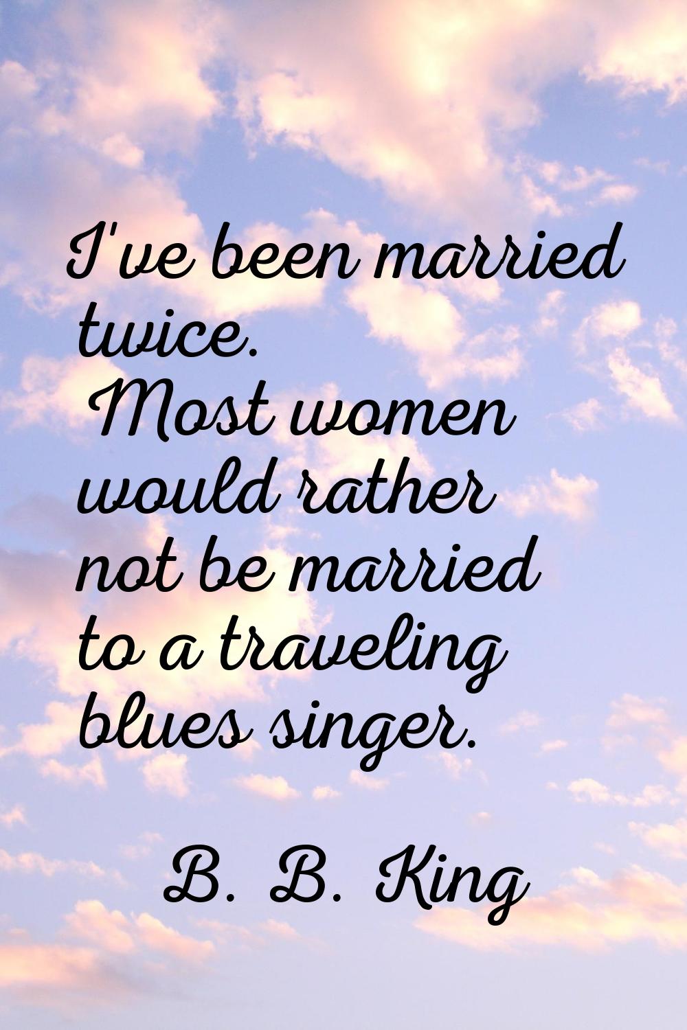 I've been married twice. Most women would rather not be married to a traveling blues singer.