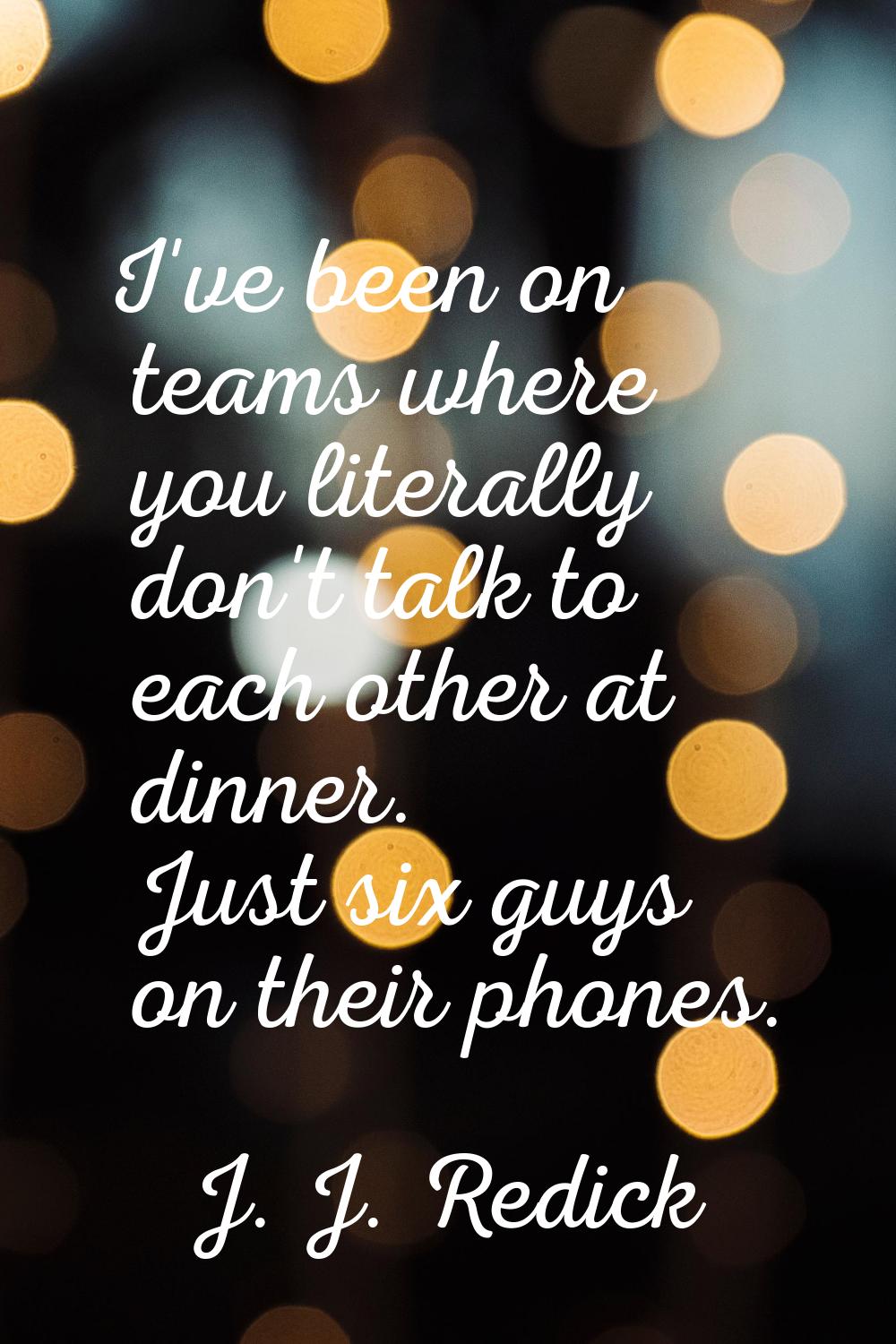I've been on teams where you literally don't talk to each other at dinner. Just six guys on their p