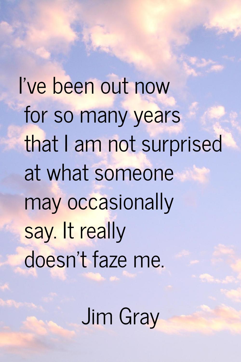 I've been out now for so many years that I am not surprised at what someone may occasionally say. I