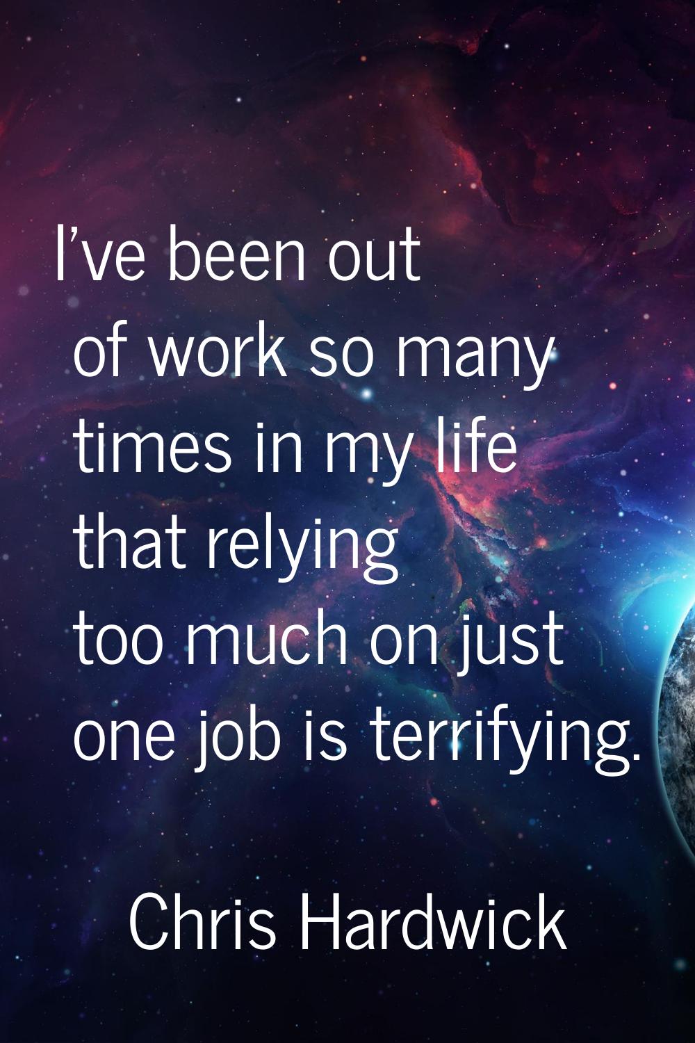 I've been out of work so many times in my life that relying too much on just one job is terrifying.