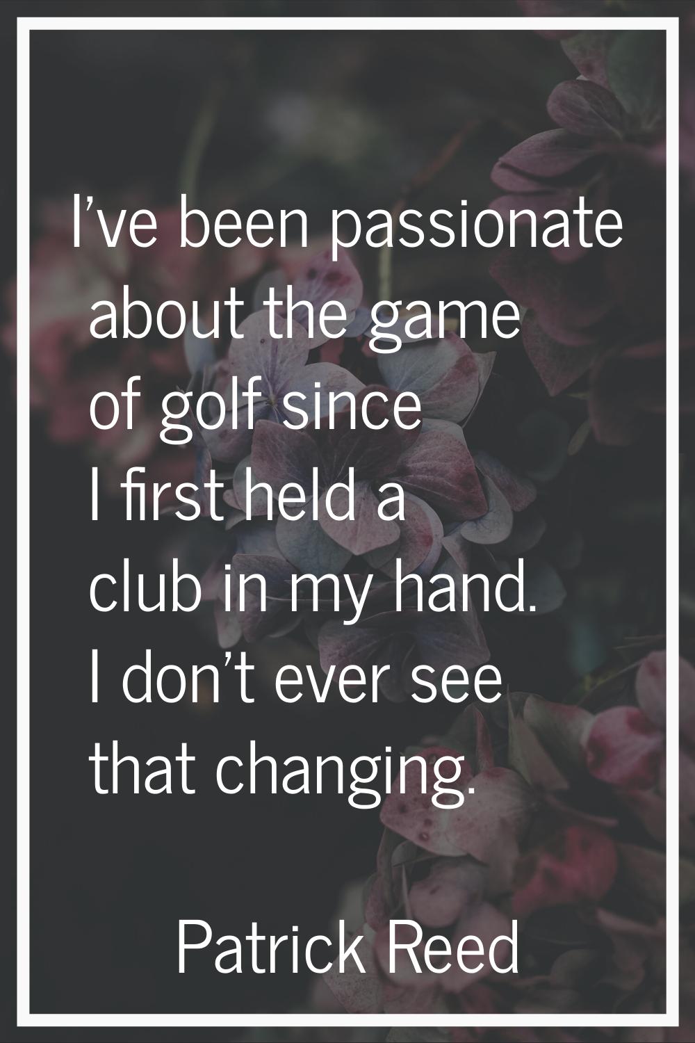 I’ve been passionate about the game of golf since I first held a club in my hand. I don’t ever see 