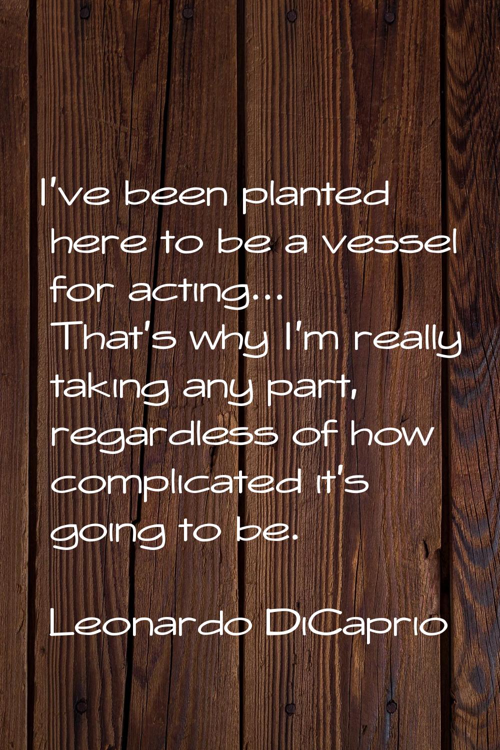 I've been planted here to be a vessel for acting... That's why I'm really taking any part, regardle