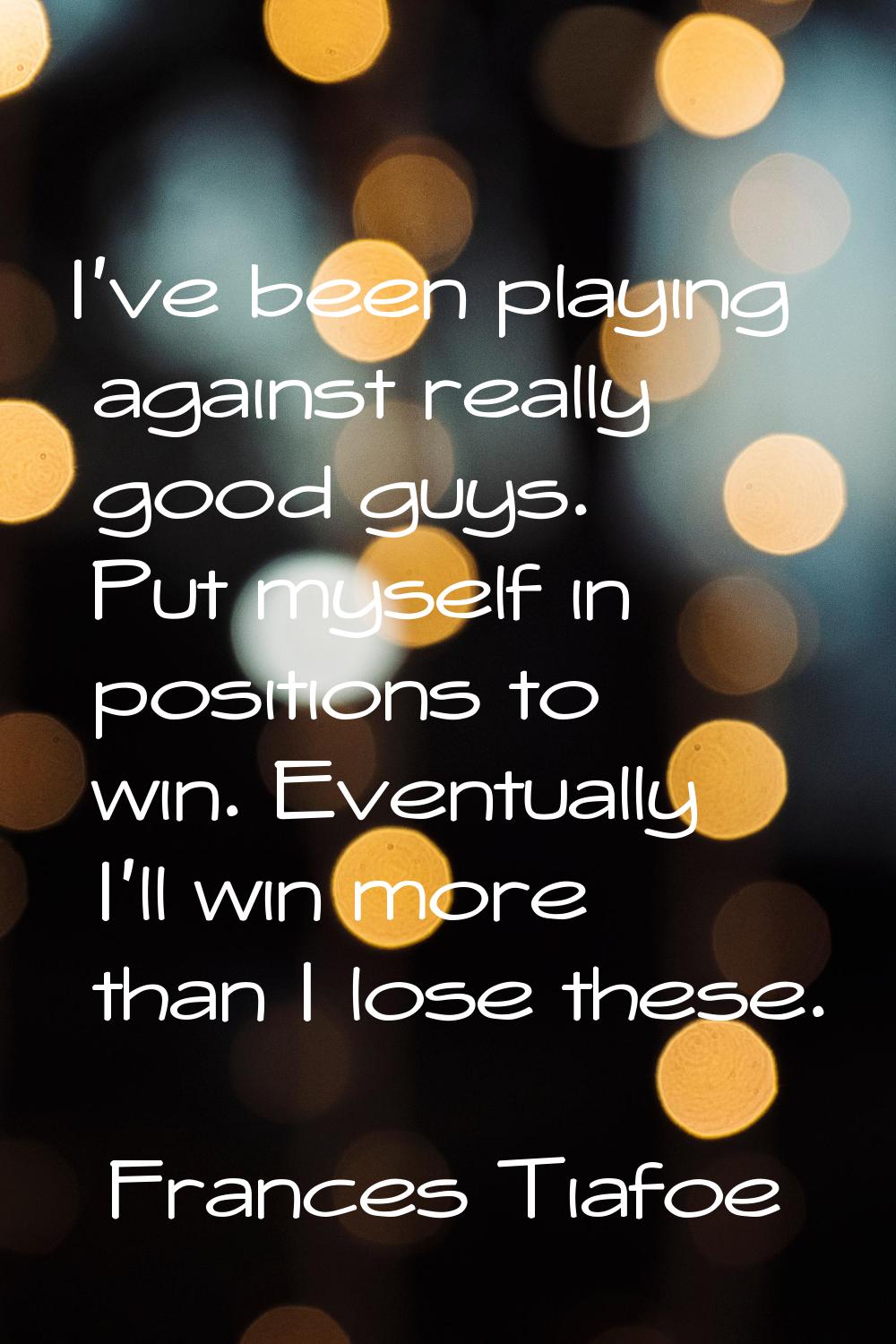 I've been playing against really good guys. Put myself in positions to win. Eventually I'll win mor