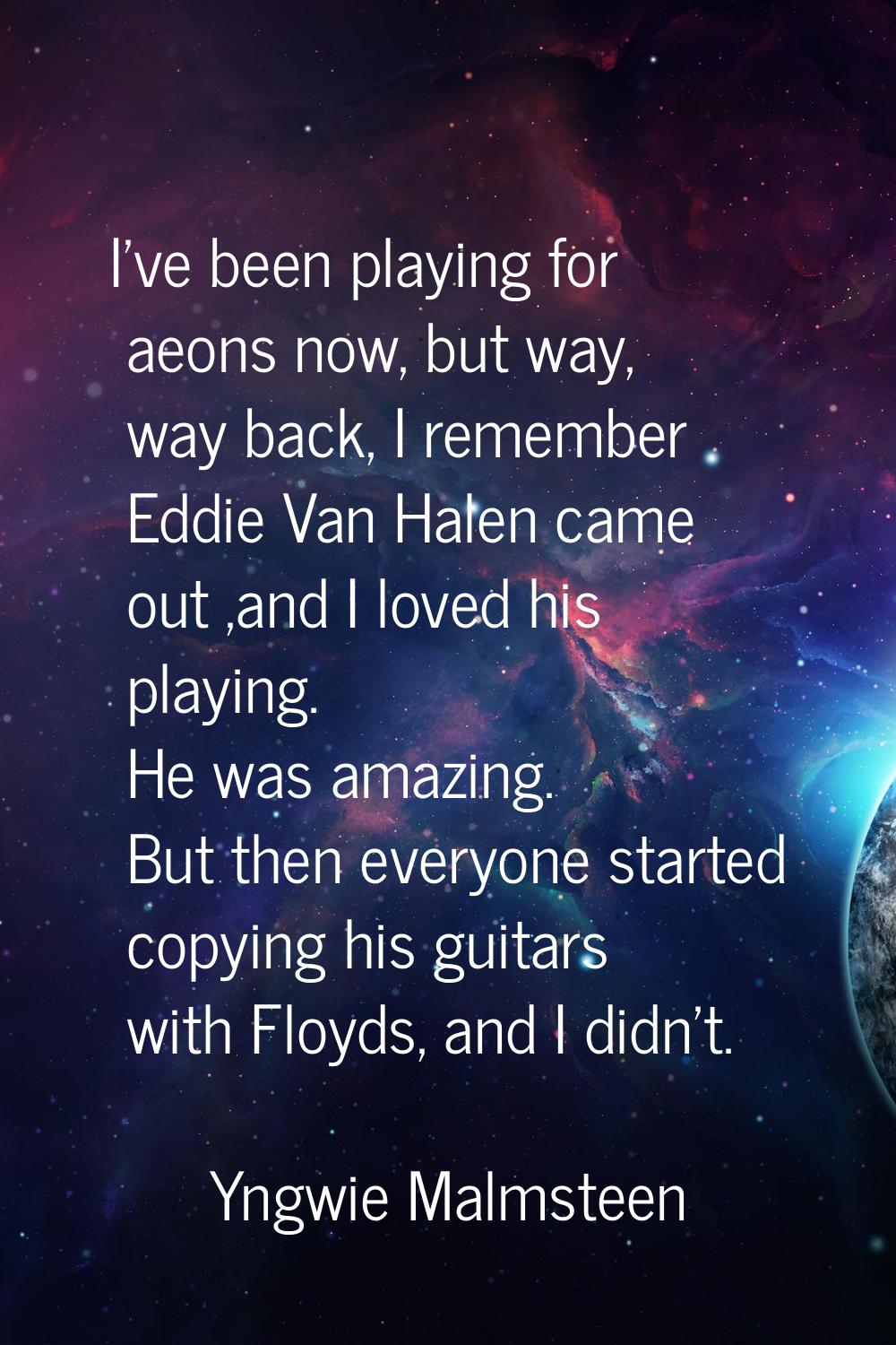 I've been playing for aeons now, but way, way back, I remember Eddie Van Halen came out ,and I love