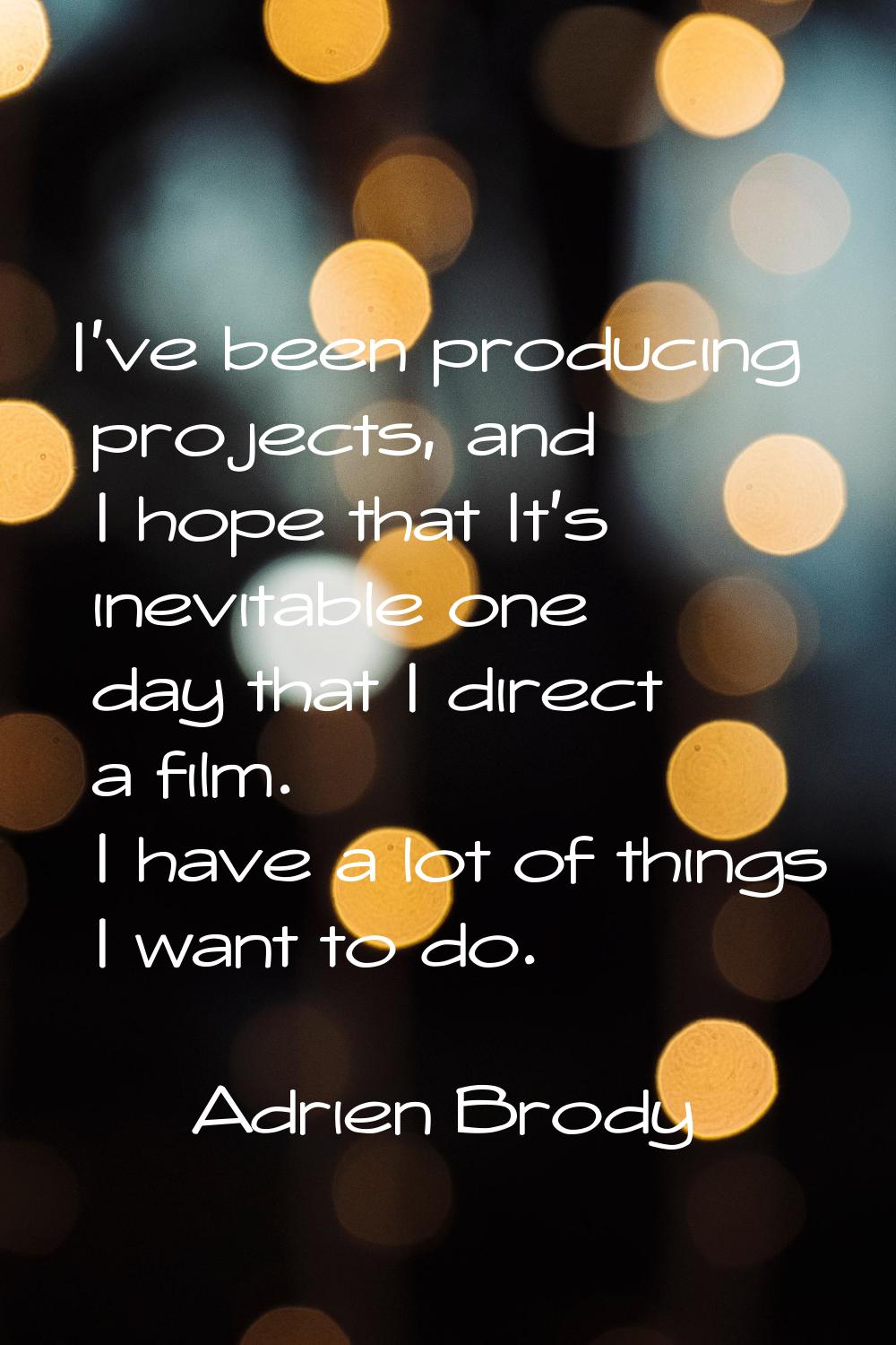 I've been producing projects, and I hope that It's inevitable one day that I direct a film. I have 