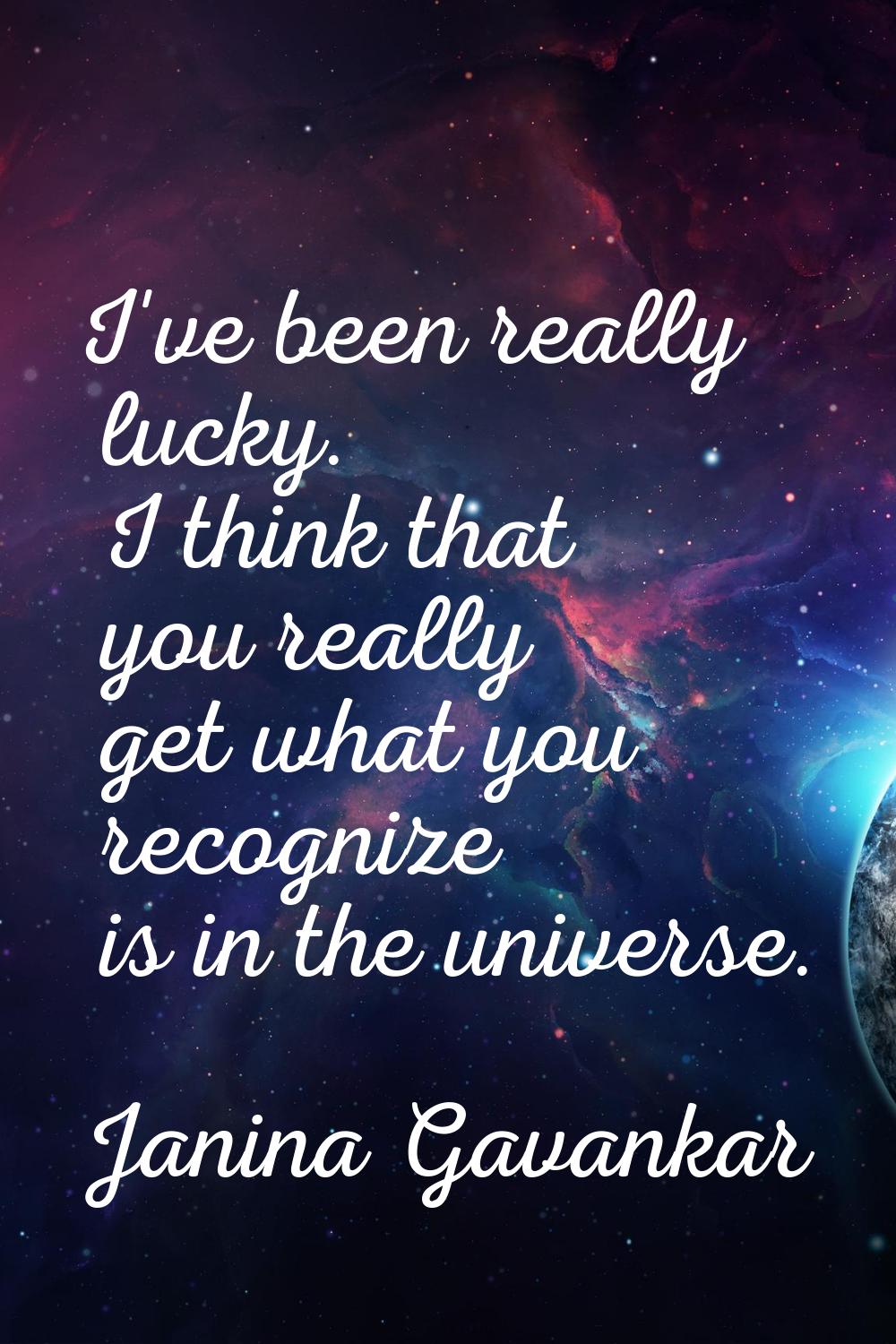 I've been really lucky. I think that you really get what you recognize is in the universe.