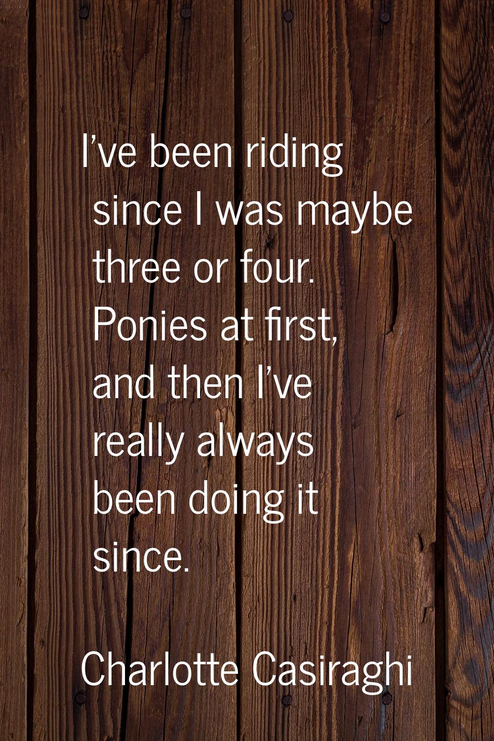 I've been riding since I was maybe three or four. Ponies at first, and then I've really always been
