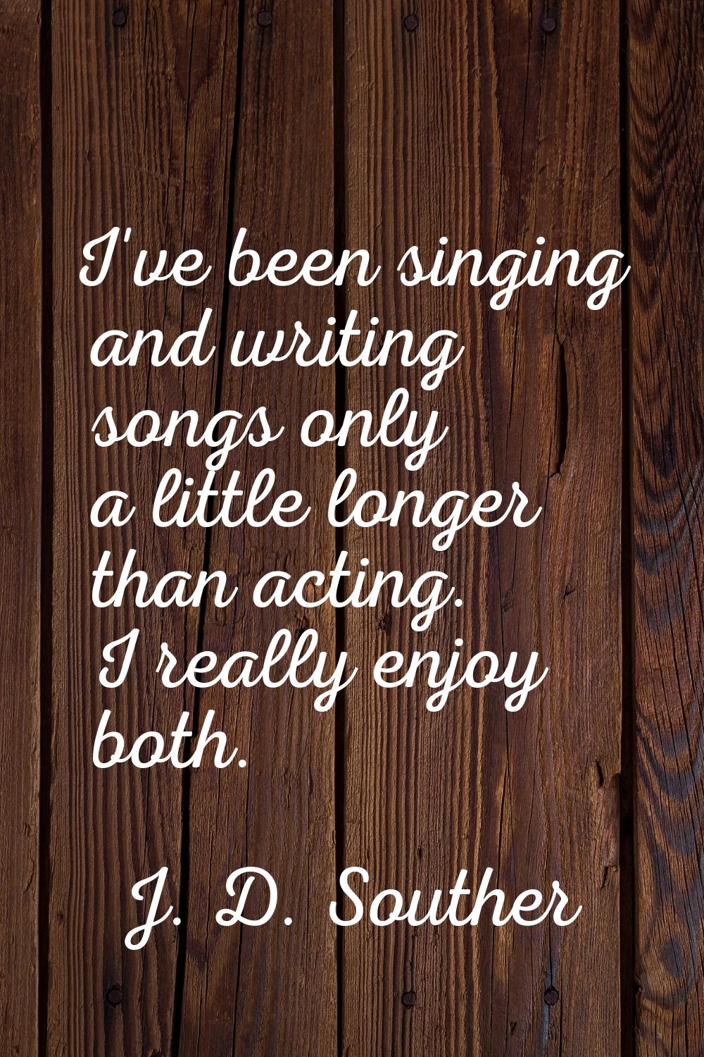 I've been singing and writing songs only a little longer than acting. I really enjoy both.