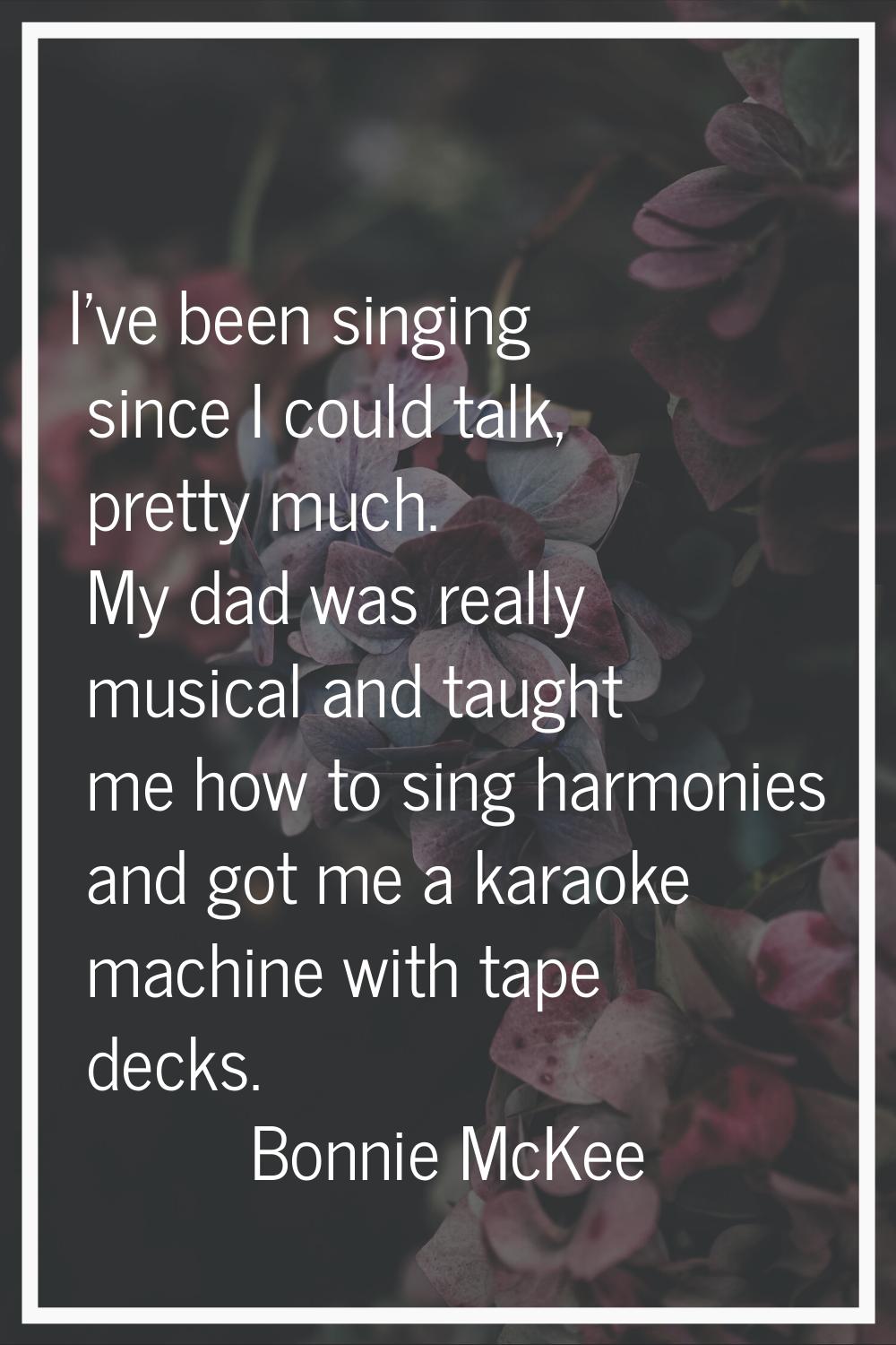 I've been singing since I could talk, pretty much. My dad was really musical and taught me how to s