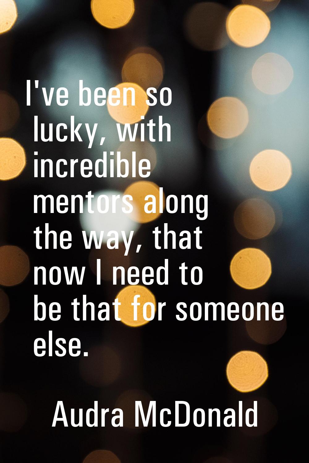 I've been so lucky, with incredible mentors along the way, that now I need to be that for someone e