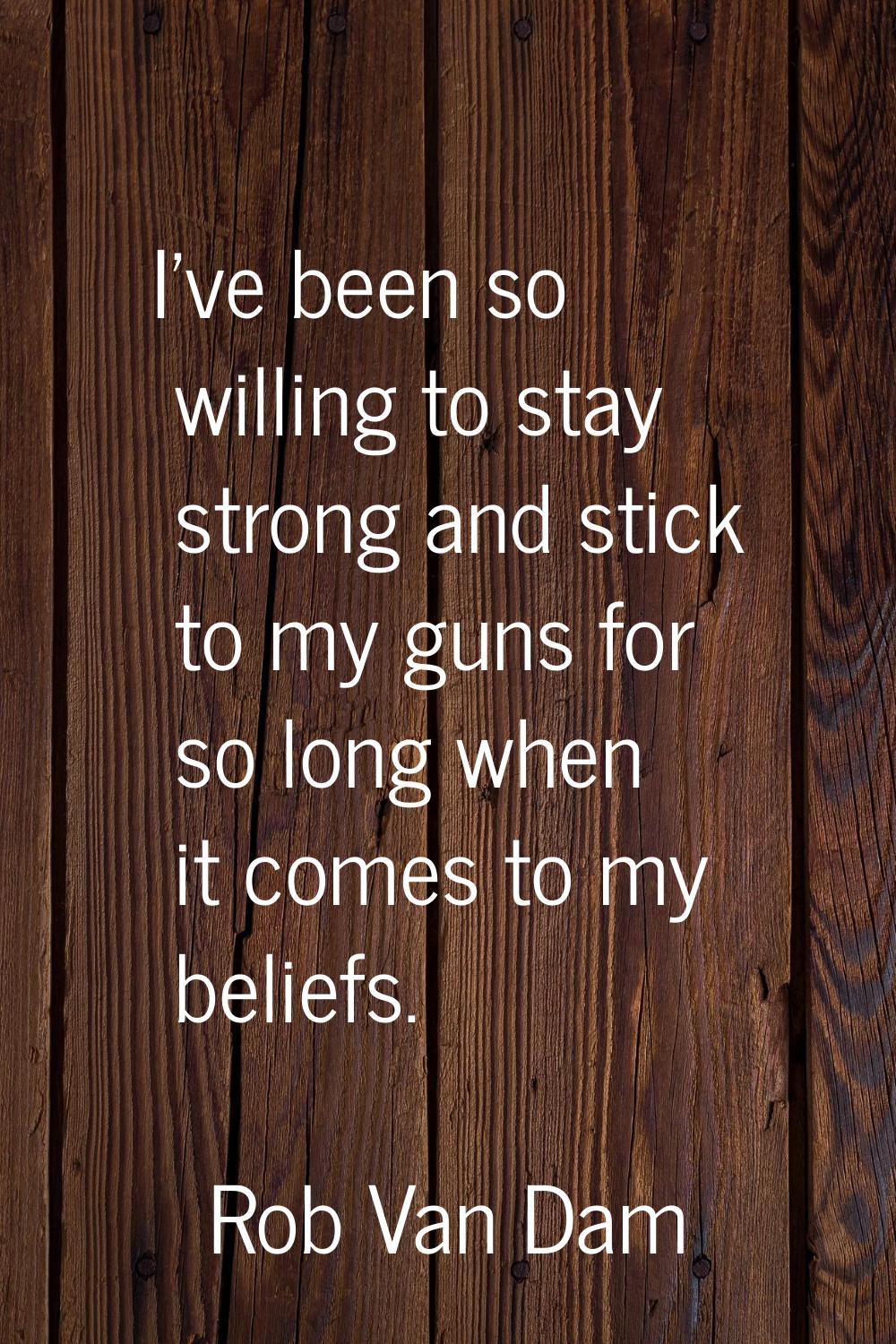 I've been so willing to stay strong and stick to my guns for so long when it comes to my beliefs.