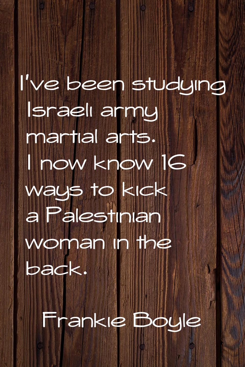 I've been studying Israeli army martial arts. I now know 16 ways to kick a Palestinian woman in the