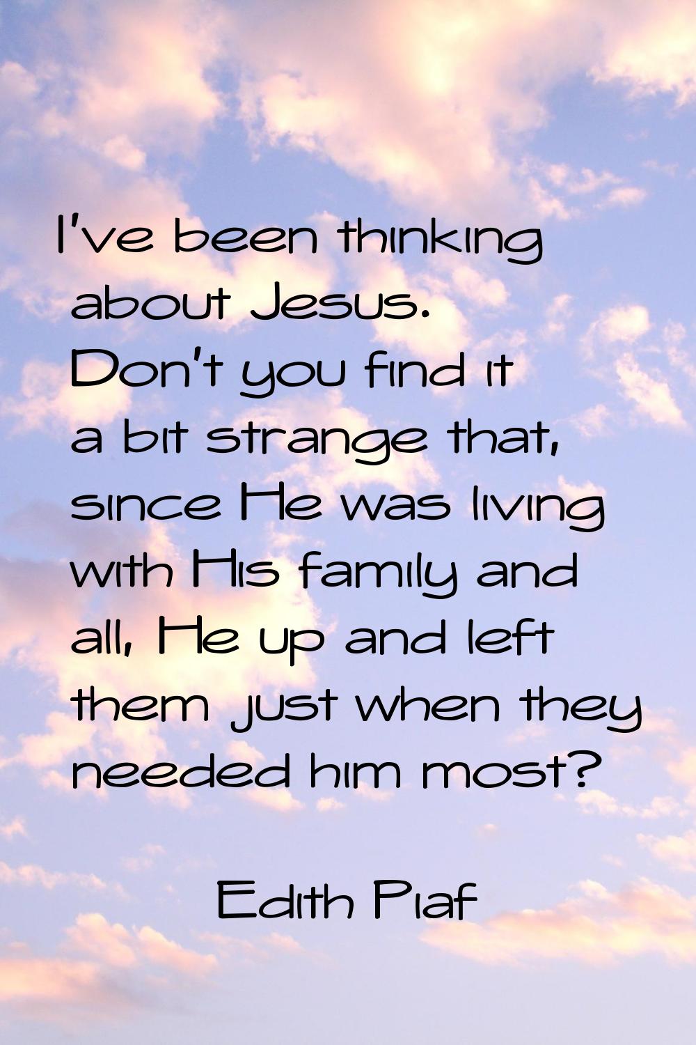 I've been thinking about Jesus. Don't you find it a bit strange that, since He was living with His 