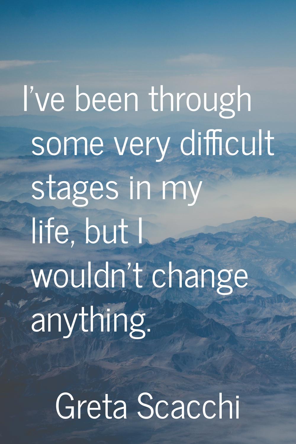 I've been through some very difficult stages in my life, but I wouldn't change anything.