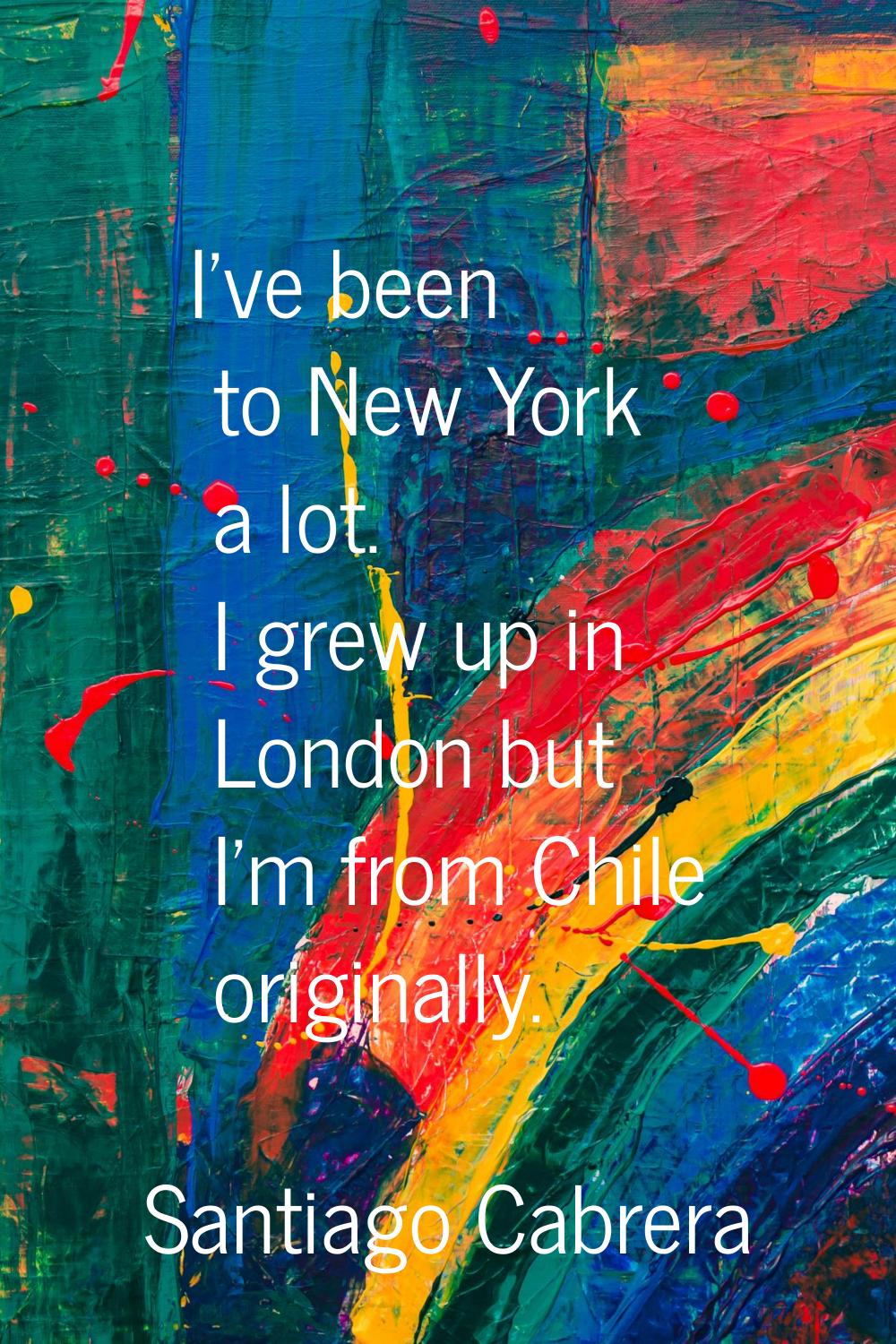 I've been to New York a lot. I grew up in London but I'm from Chile originally.