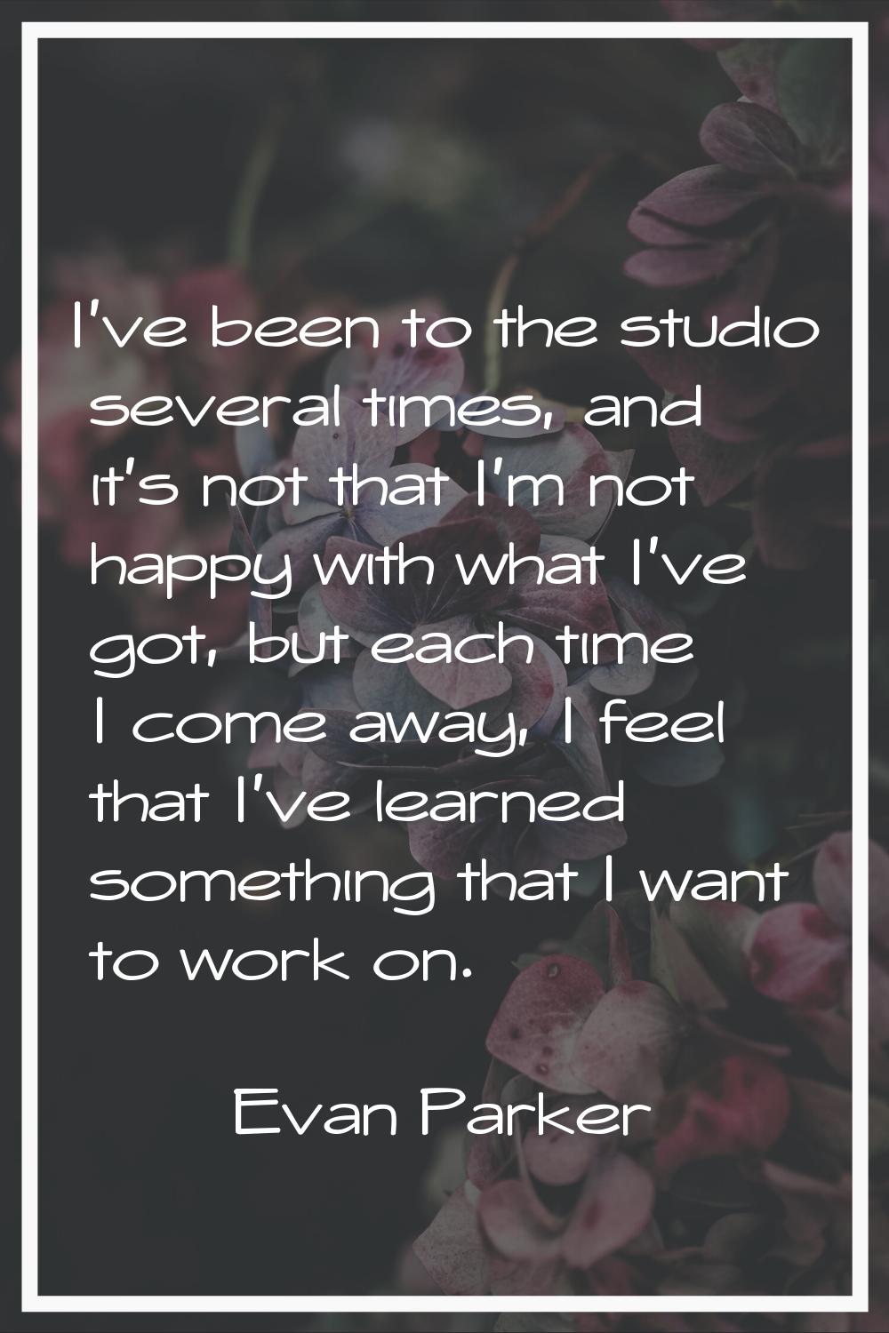 I've been to the studio several times, and it's not that I'm not happy with what I've got, but each