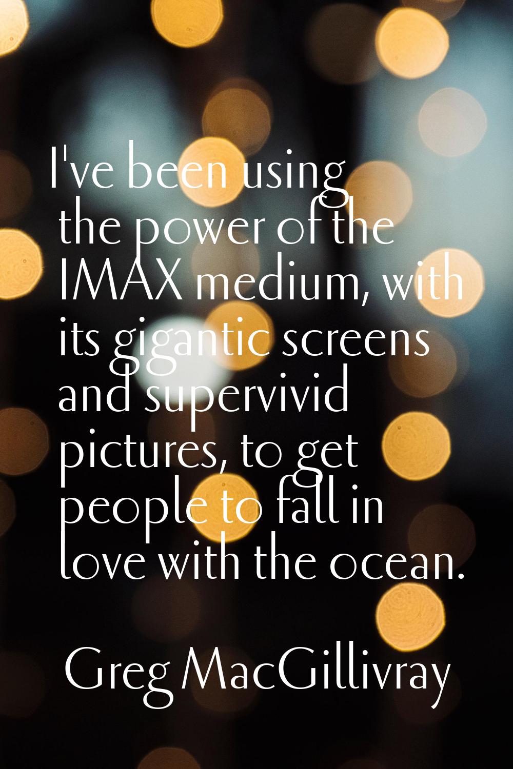I've been using the power of the IMAX medium, with its gigantic screens and supervivid pictures, to