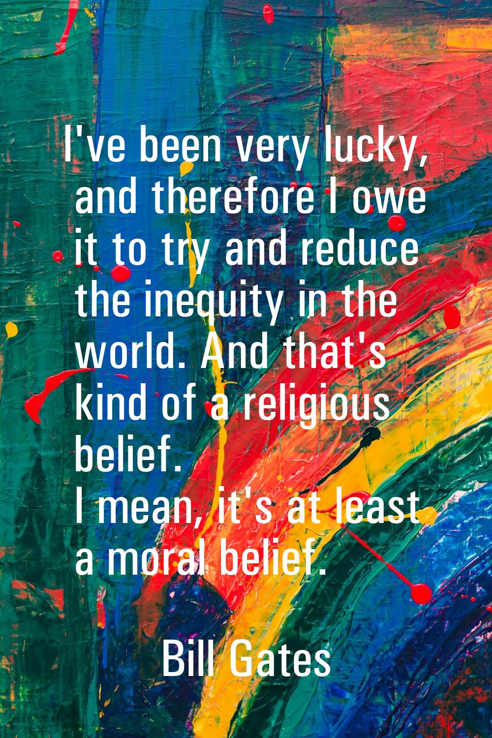 I've been very lucky, and therefore I owe it to try and reduce the inequity in the world. And that'