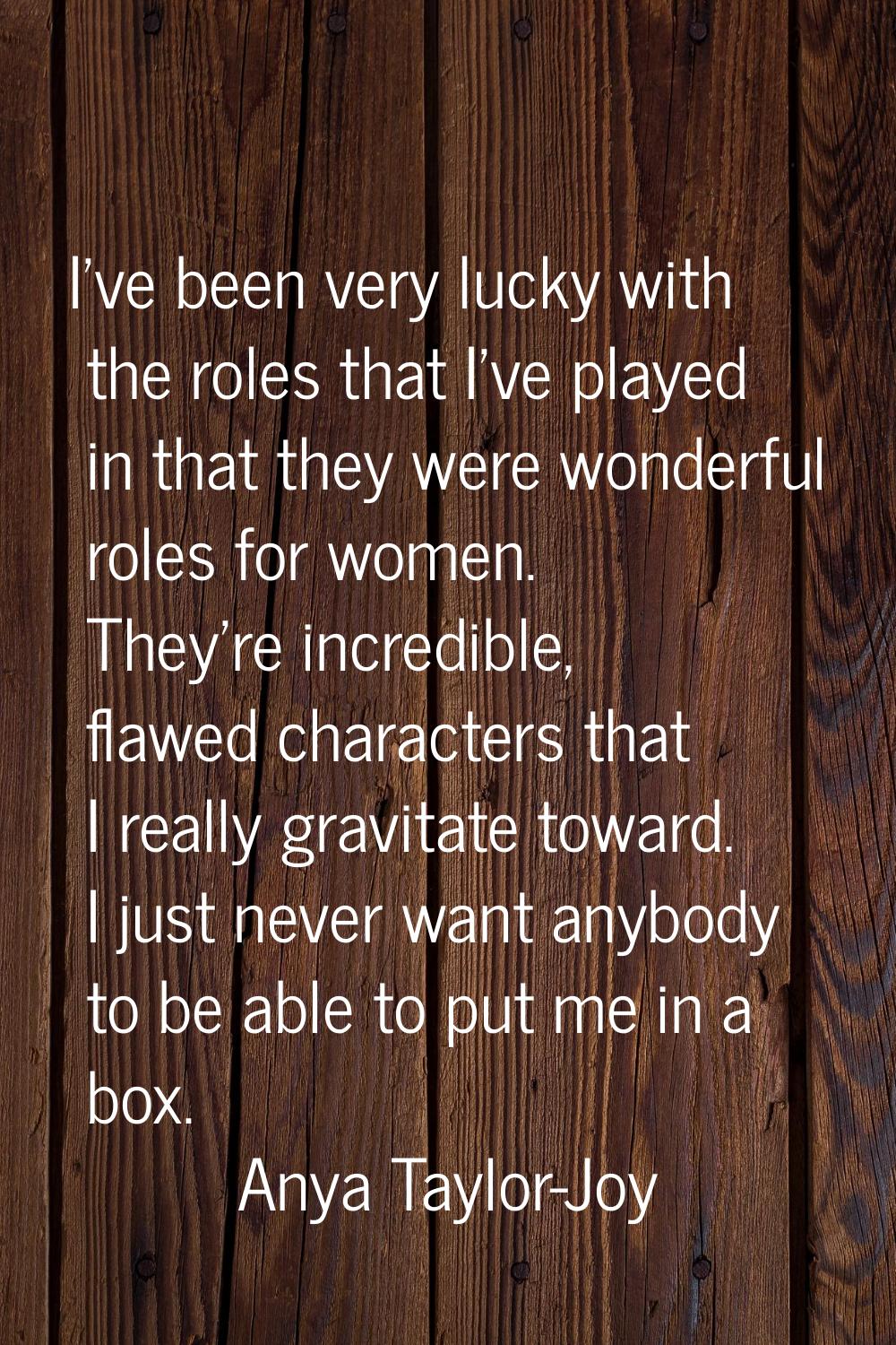 I've been very lucky with the roles that I've played in that they were wonderful roles for women. T