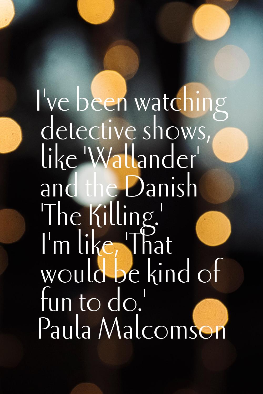 I've been watching detective shows, like 'Wallander' and the Danish 'The Killing.' I'm like, 'That 