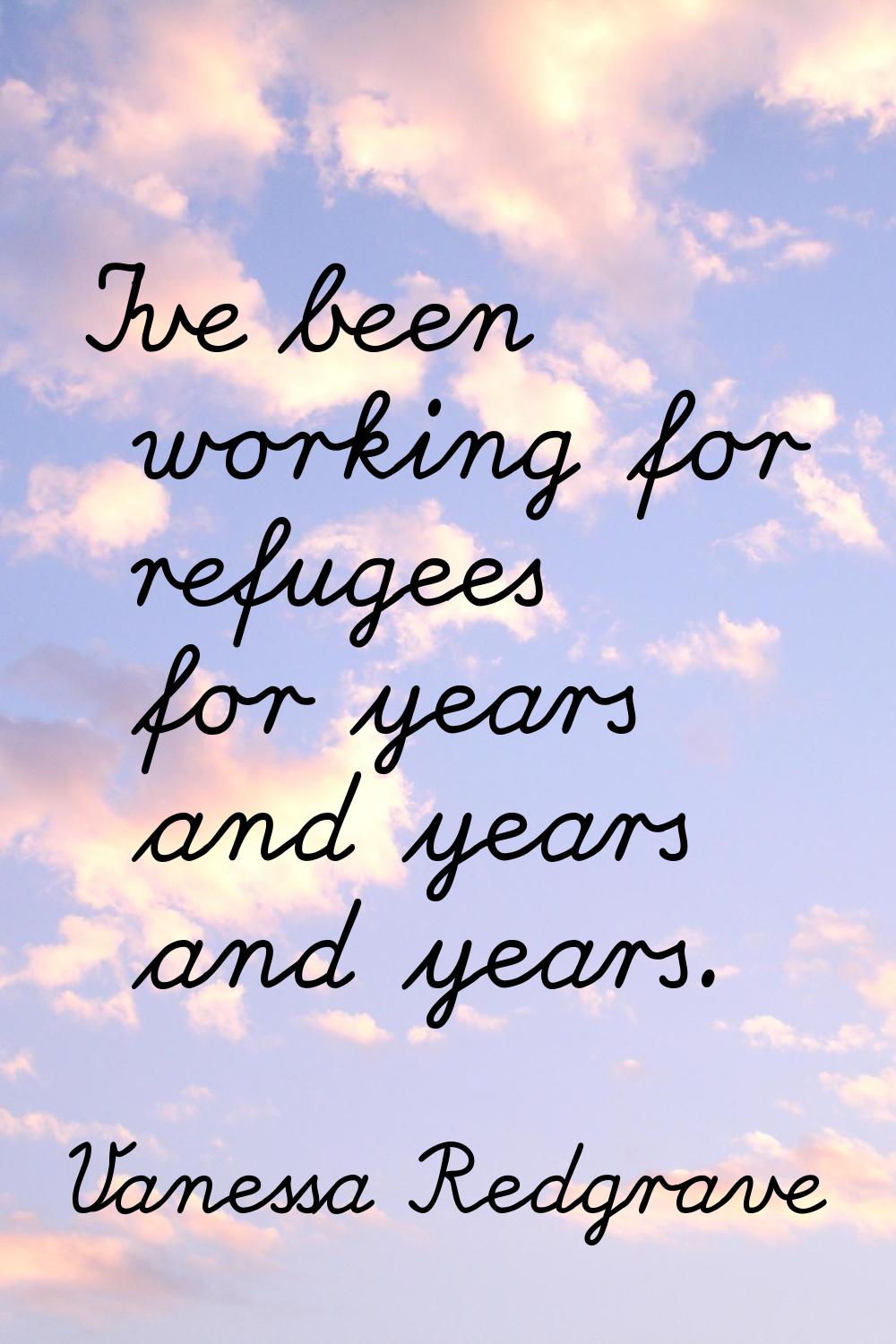 I've been working for refugees for years and years and years.