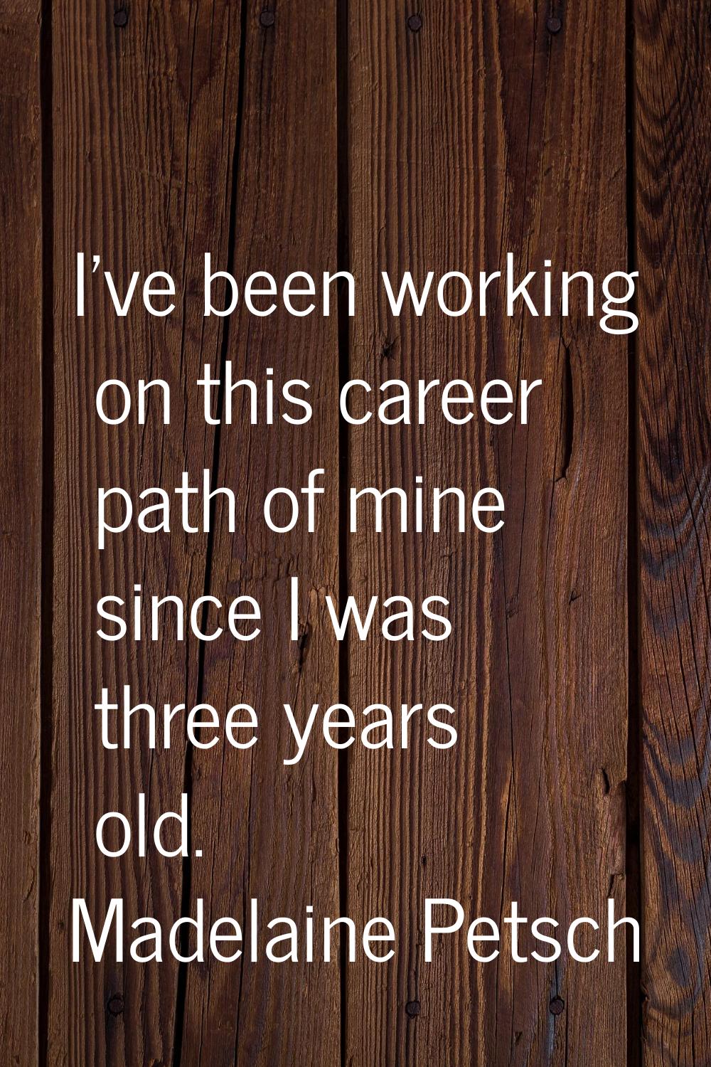 I've been working on this career path of mine since I was three years old.