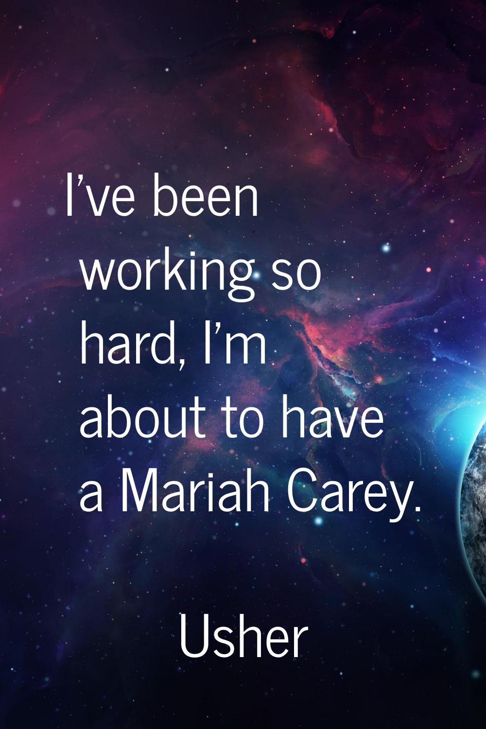 I've been working so hard, I'm about to have a Mariah Carey.