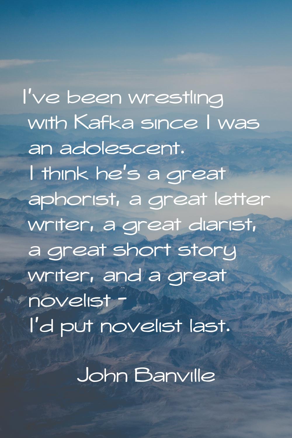 I've been wrestling with Kafka since I was an adolescent. I think he's a great aphorist, a great le