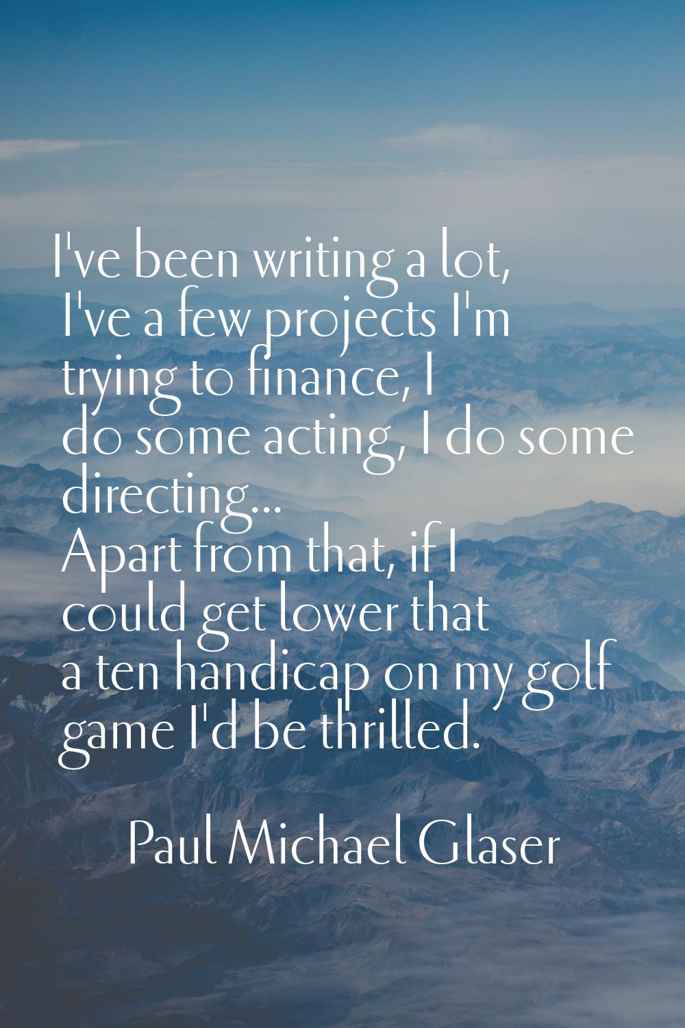 I've been writing a lot, I've a few projects I'm trying to finance, I do some acting, I do some dir
