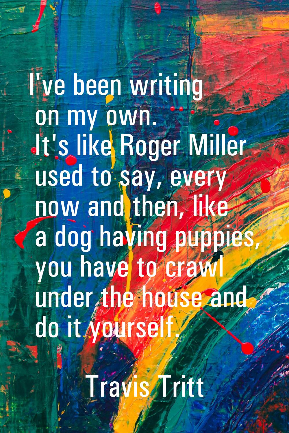 I've been writing on my own. It's like Roger Miller used to say, every now and then, like a dog hav