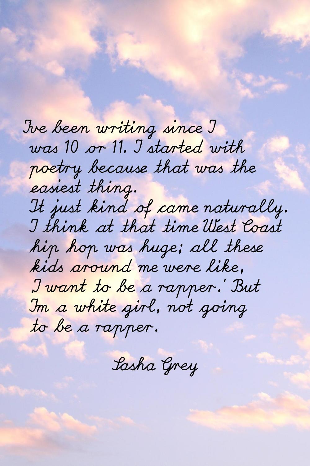 I've been writing since I was 10 or 11. I started with poetry because that was the easiest thing. I