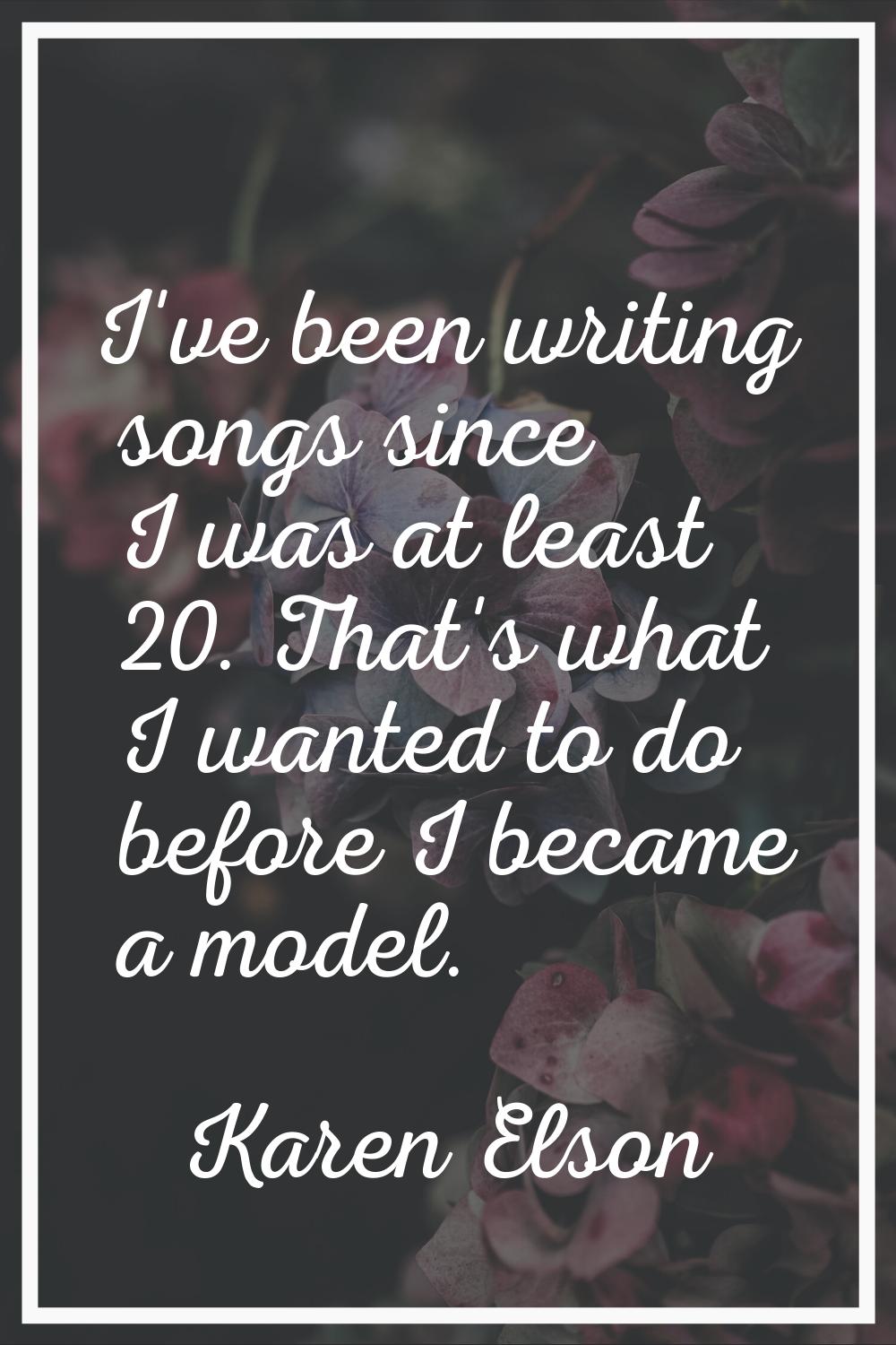 I've been writing songs since I was at least 20. That's what I wanted to do before I became a model