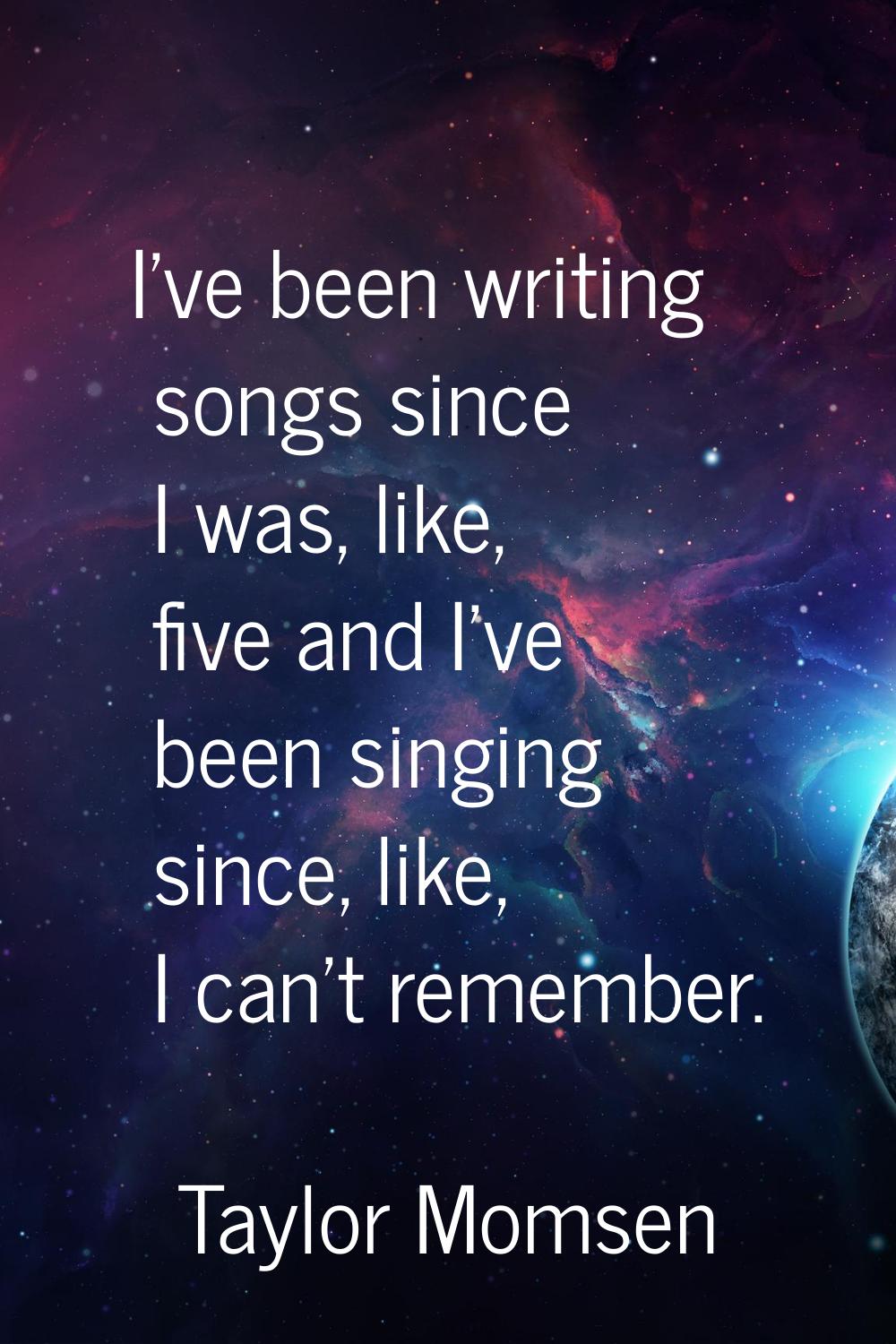 I've been writing songs since I was, like, five and I've been singing since, like, I can't remember
