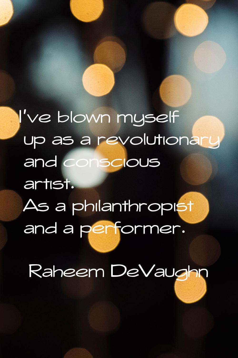 I've blown myself up as a revolutionary and conscious artist. As a philanthropist and a performer.