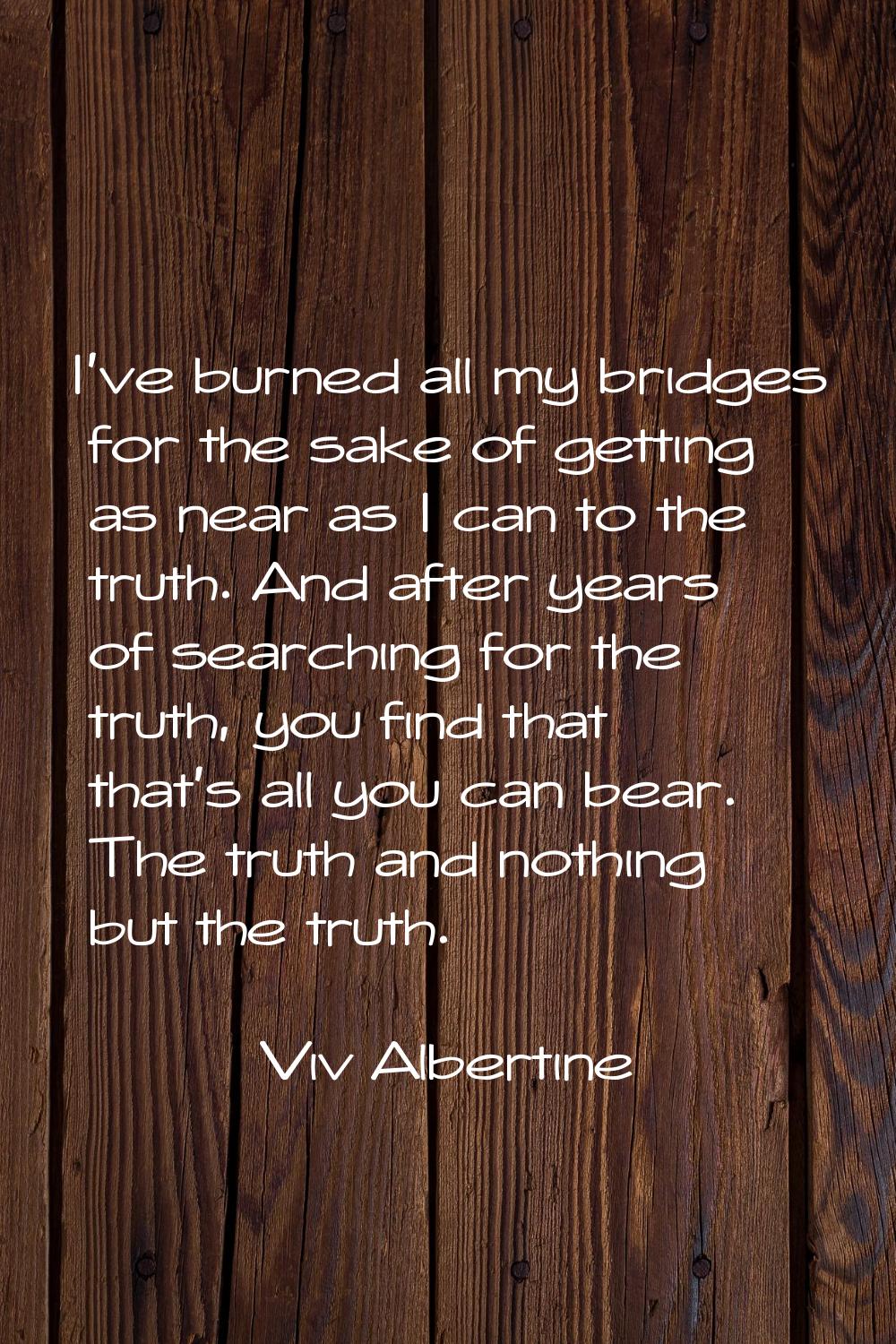 I've burned all my bridges for the sake of getting as near as I can to the truth. And after years o