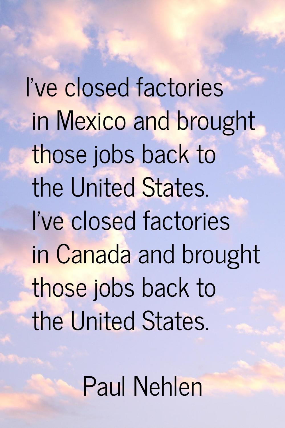 I've closed factories in Mexico and brought those jobs back to the United States. I've closed facto