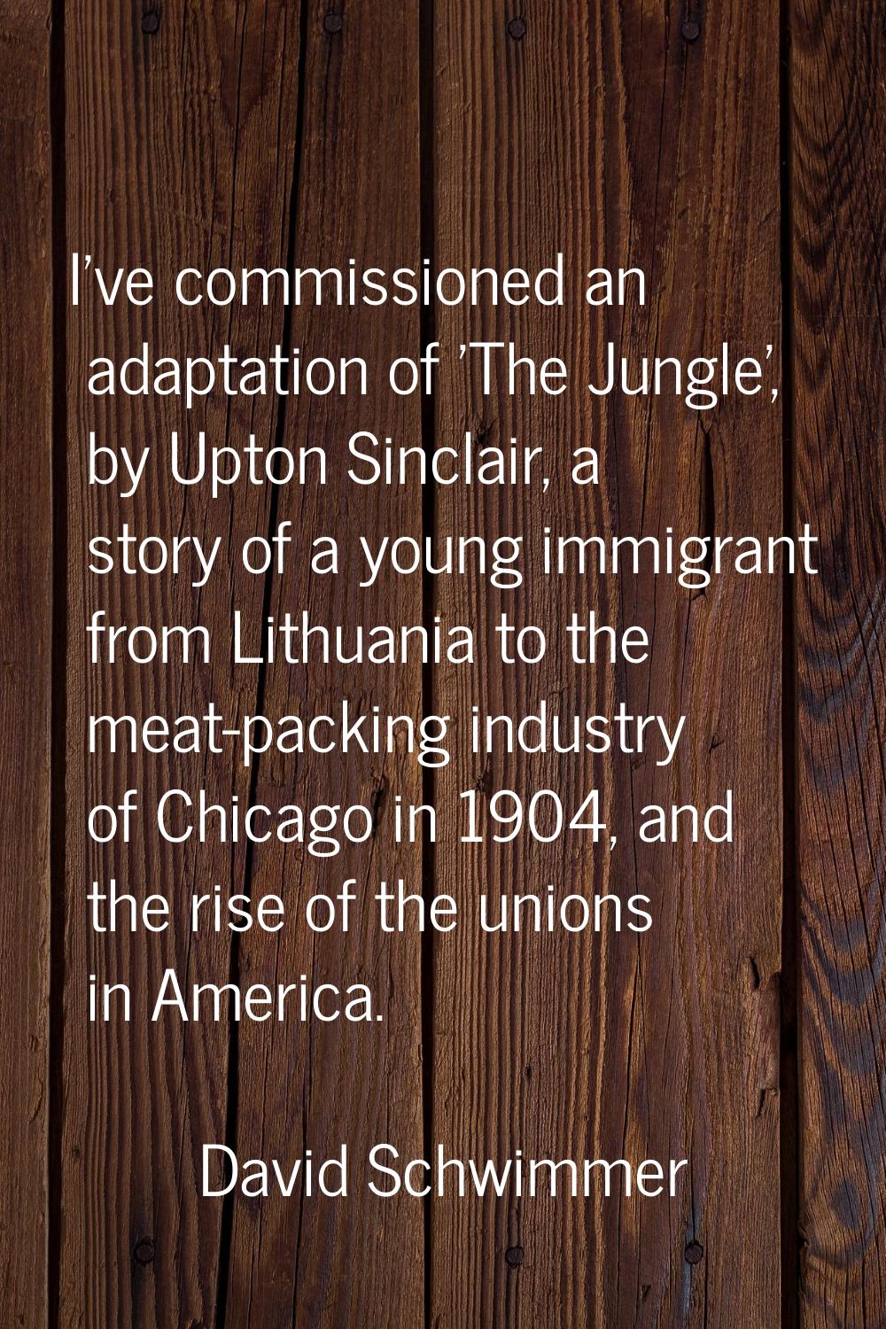 I've commissioned an adaptation of 'The Jungle', by Upton Sinclair, a story of a young immigrant fr