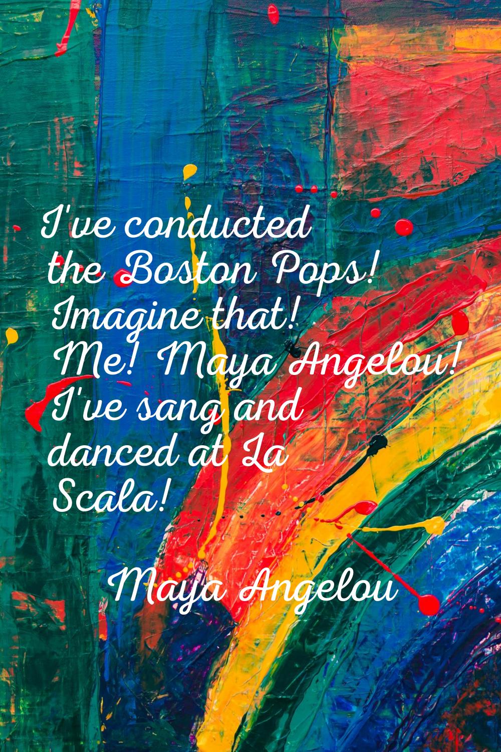 I've conducted the Boston Pops! Imagine that! Me! Maya Angelou! I've sang and danced at La Scala!